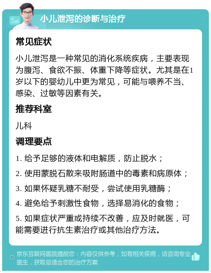 小儿泄泻的诊断与治疗 常见症状 小儿泄泻是一种常见的消化系统疾病，主要表现为腹泻、食欲不振、体重下降等症状。尤其是在1岁以下的婴幼儿中更为常见，可能与喂养不当、感染、过敏等因素有关。 推荐科室 儿科 调理要点 1. 给予足够的液体和电解质，防止脱水； 2. 使用蒙脱石散来吸附肠道中的毒素和病原体； 3. 如果怀疑乳糖不耐受，尝试使用乳糖酶； 4. 避免给予刺激性食物，选择易消化的食物； 5. 如果症状严重或持续不改善，应及时就医，可能需要进行抗生素治疗或其他治疗方法。