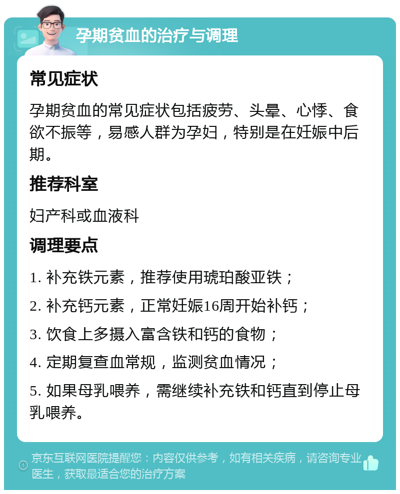 孕期贫血的治疗与调理 常见症状 孕期贫血的常见症状包括疲劳、头晕、心悸、食欲不振等，易感人群为孕妇，特别是在妊娠中后期。 推荐科室 妇产科或血液科 调理要点 1. 补充铁元素，推荐使用琥珀酸亚铁； 2. 补充钙元素，正常妊娠16周开始补钙； 3. 饮食上多摄入富含铁和钙的食物； 4. 定期复查血常规，监测贫血情况； 5. 如果母乳喂养，需继续补充铁和钙直到停止母乳喂养。