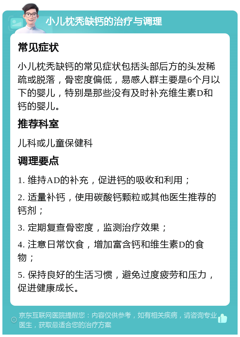 小儿枕秃缺钙的治疗与调理 常见症状 小儿枕秃缺钙的常见症状包括头部后方的头发稀疏或脱落，骨密度偏低，易感人群主要是6个月以下的婴儿，特别是那些没有及时补充维生素D和钙的婴儿。 推荐科室 儿科或儿童保健科 调理要点 1. 维持AD的补充，促进钙的吸收和利用； 2. 适量补钙，使用碳酸钙颗粒或其他医生推荐的钙剂； 3. 定期复查骨密度，监测治疗效果； 4. 注意日常饮食，增加富含钙和维生素D的食物； 5. 保持良好的生活习惯，避免过度疲劳和压力，促进健康成长。