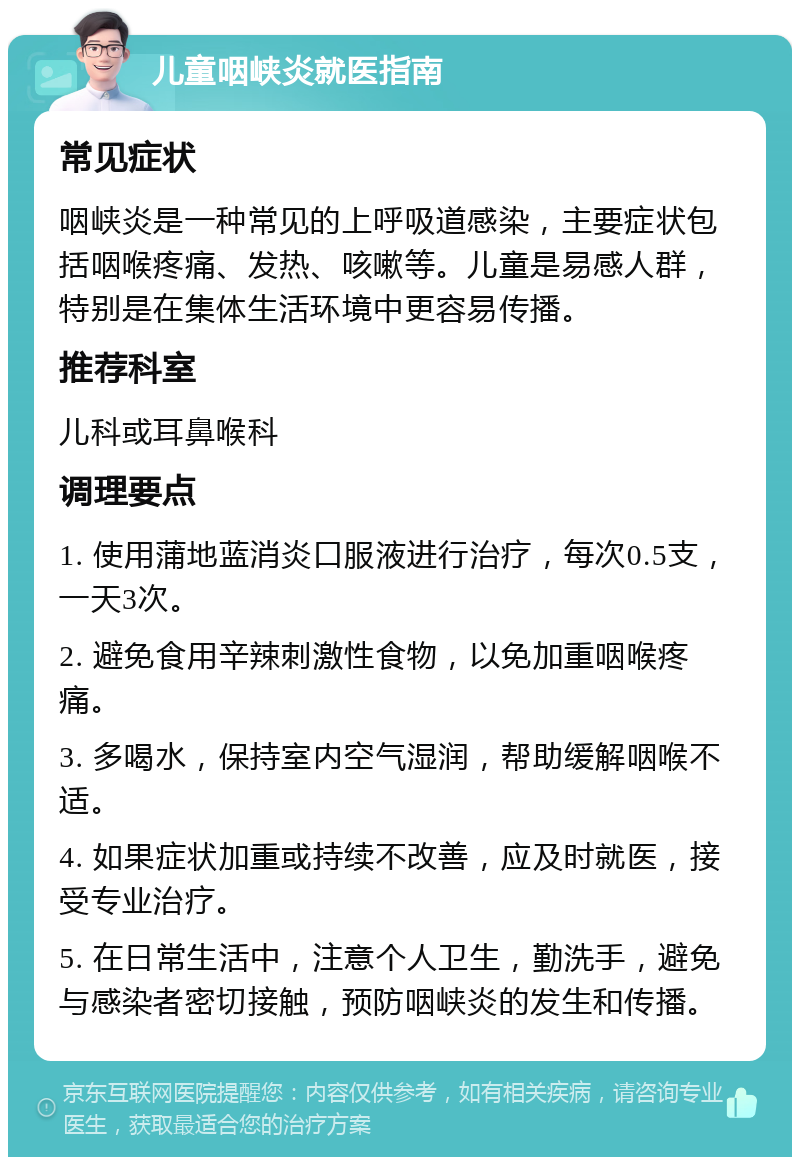 儿童咽峡炎就医指南 常见症状 咽峡炎是一种常见的上呼吸道感染，主要症状包括咽喉疼痛、发热、咳嗽等。儿童是易感人群，特别是在集体生活环境中更容易传播。 推荐科室 儿科或耳鼻喉科 调理要点 1. 使用蒲地蓝消炎口服液进行治疗，每次0.5支，一天3次。 2. 避免食用辛辣刺激性食物，以免加重咽喉疼痛。 3. 多喝水，保持室内空气湿润，帮助缓解咽喉不适。 4. 如果症状加重或持续不改善，应及时就医，接受专业治疗。 5. 在日常生活中，注意个人卫生，勤洗手，避免与感染者密切接触，预防咽峡炎的发生和传播。