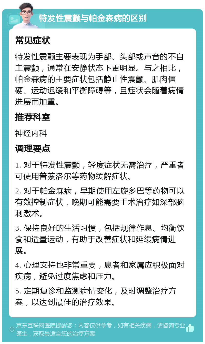 特发性震颤与帕金森病的区别 常见症状 特发性震颤主要表现为手部、头部或声音的不自主震颤，通常在安静状态下更明显。与之相比，帕金森病的主要症状包括静止性震颤、肌肉僵硬、运动迟缓和平衡障碍等，且症状会随着病情进展而加重。 推荐科室 神经内科 调理要点 1. 对于特发性震颤，轻度症状无需治疗，严重者可使用普萘洛尔等药物缓解症状。 2. 对于帕金森病，早期使用左旋多巴等药物可以有效控制症状，晚期可能需要手术治疗如深部脑刺激术。 3. 保持良好的生活习惯，包括规律作息、均衡饮食和适量运动，有助于改善症状和延缓病情进展。 4. 心理支持也非常重要，患者和家属应积极面对疾病，避免过度焦虑和压力。 5. 定期复诊和监测病情变化，及时调整治疗方案，以达到最佳的治疗效果。