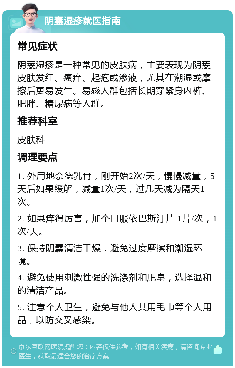 阴囊湿疹就医指南 常见症状 阴囊湿疹是一种常见的皮肤病，主要表现为阴囊皮肤发红、瘙痒、起疱或渗液，尤其在潮湿或摩擦后更易发生。易感人群包括长期穿紧身内裤、肥胖、糖尿病等人群。 推荐科室 皮肤科 调理要点 1. 外用地奈德乳膏，刚开始2次/天，慢慢减量，5天后如果缓解，减量1次/天，过几天减为隔天1次。 2. 如果痒得厉害，加个口服依巴斯汀片 1片/次，1次/天。 3. 保持阴囊清洁干燥，避免过度摩擦和潮湿环境。 4. 避免使用刺激性强的洗涤剂和肥皂，选择温和的清洁产品。 5. 注意个人卫生，避免与他人共用毛巾等个人用品，以防交叉感染。