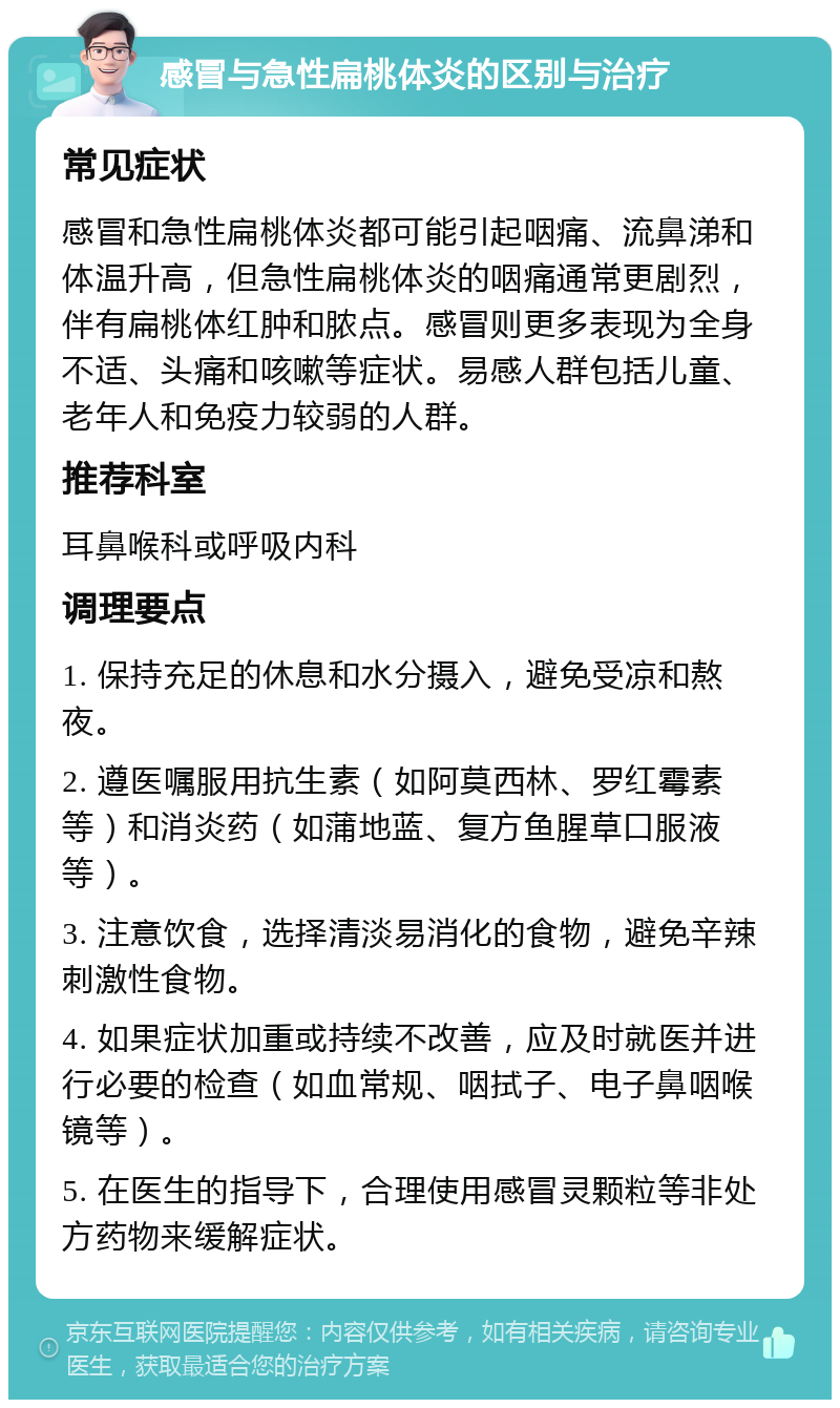 感冒与急性扁桃体炎的区别与治疗 常见症状 感冒和急性扁桃体炎都可能引起咽痛、流鼻涕和体温升高，但急性扁桃体炎的咽痛通常更剧烈，伴有扁桃体红肿和脓点。感冒则更多表现为全身不适、头痛和咳嗽等症状。易感人群包括儿童、老年人和免疫力较弱的人群。 推荐科室 耳鼻喉科或呼吸内科 调理要点 1. 保持充足的休息和水分摄入，避免受凉和熬夜。 2. 遵医嘱服用抗生素（如阿莫西林、罗红霉素等）和消炎药（如蒲地蓝、复方鱼腥草口服液等）。 3. 注意饮食，选择清淡易消化的食物，避免辛辣刺激性食物。 4. 如果症状加重或持续不改善，应及时就医并进行必要的检查（如血常规、咽拭子、电子鼻咽喉镜等）。 5. 在医生的指导下，合理使用感冒灵颗粒等非处方药物来缓解症状。