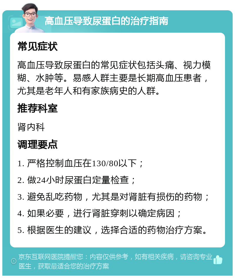 高血压导致尿蛋白的治疗指南 常见症状 高血压导致尿蛋白的常见症状包括头痛、视力模糊、水肿等。易感人群主要是长期高血压患者，尤其是老年人和有家族病史的人群。 推荐科室 肾内科 调理要点 1. 严格控制血压在130/80以下； 2. 做24小时尿蛋白定量检查； 3. 避免乱吃药物，尤其是对肾脏有损伤的药物； 4. 如果必要，进行肾脏穿刺以确定病因； 5. 根据医生的建议，选择合适的药物治疗方案。