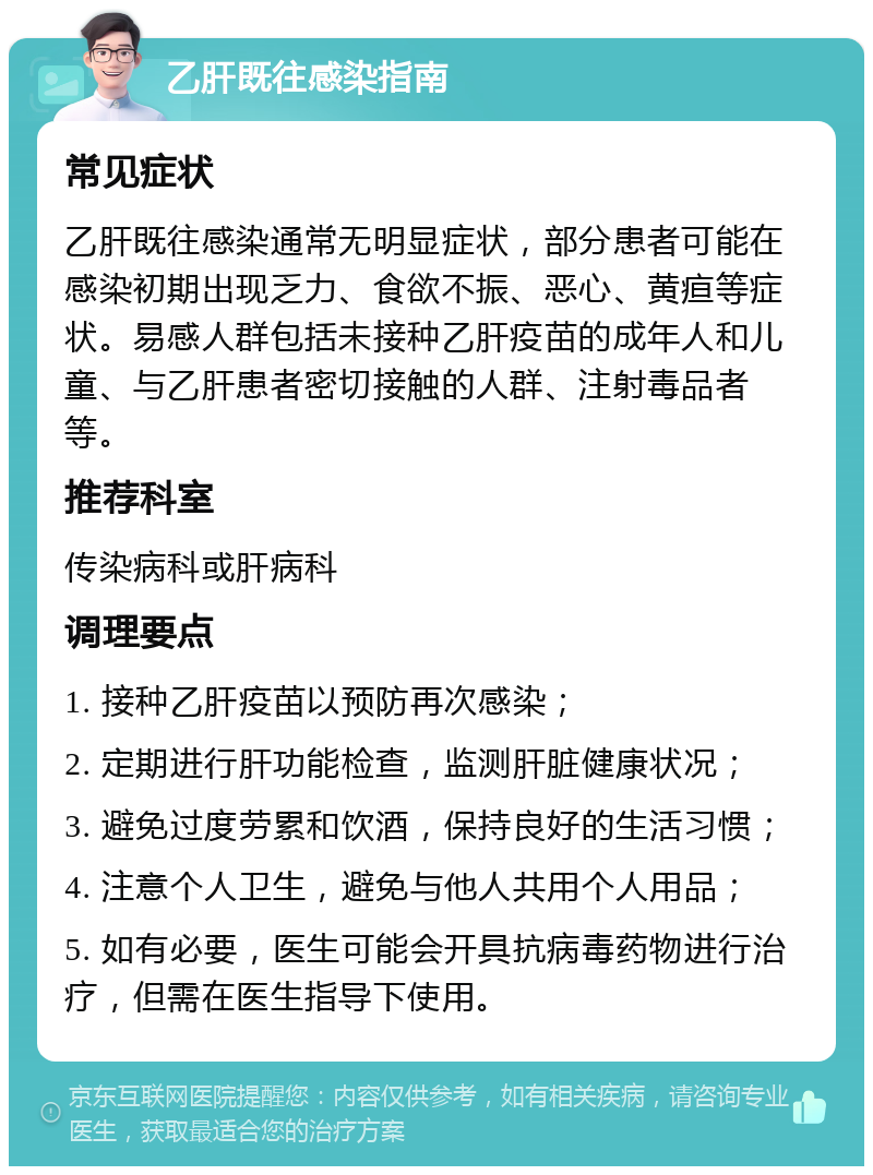 乙肝既往感染指南 常见症状 乙肝既往感染通常无明显症状，部分患者可能在感染初期出现乏力、食欲不振、恶心、黄疸等症状。易感人群包括未接种乙肝疫苗的成年人和儿童、与乙肝患者密切接触的人群、注射毒品者等。 推荐科室 传染病科或肝病科 调理要点 1. 接种乙肝疫苗以预防再次感染； 2. 定期进行肝功能检查，监测肝脏健康状况； 3. 避免过度劳累和饮酒，保持良好的生活习惯； 4. 注意个人卫生，避免与他人共用个人用品； 5. 如有必要，医生可能会开具抗病毒药物进行治疗，但需在医生指导下使用。