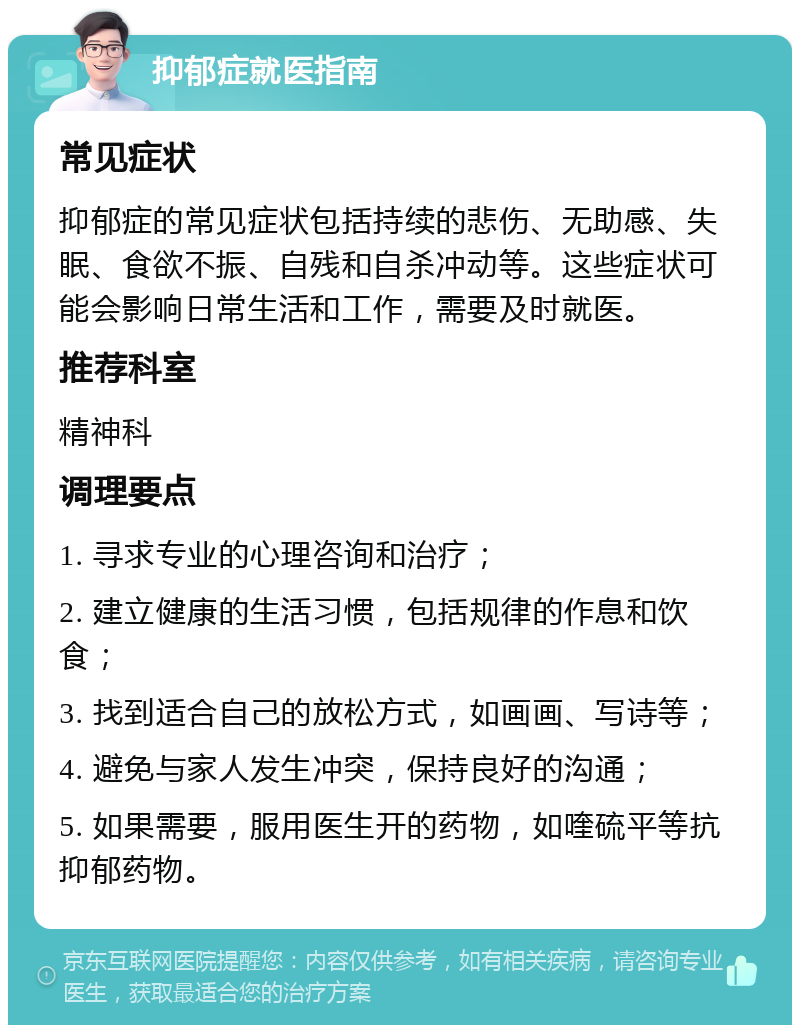 抑郁症就医指南 常见症状 抑郁症的常见症状包括持续的悲伤、无助感、失眠、食欲不振、自残和自杀冲动等。这些症状可能会影响日常生活和工作，需要及时就医。 推荐科室 精神科 调理要点 1. 寻求专业的心理咨询和治疗； 2. 建立健康的生活习惯，包括规律的作息和饮食； 3. 找到适合自己的放松方式，如画画、写诗等； 4. 避免与家人发生冲突，保持良好的沟通； 5. 如果需要，服用医生开的药物，如喹硫平等抗抑郁药物。