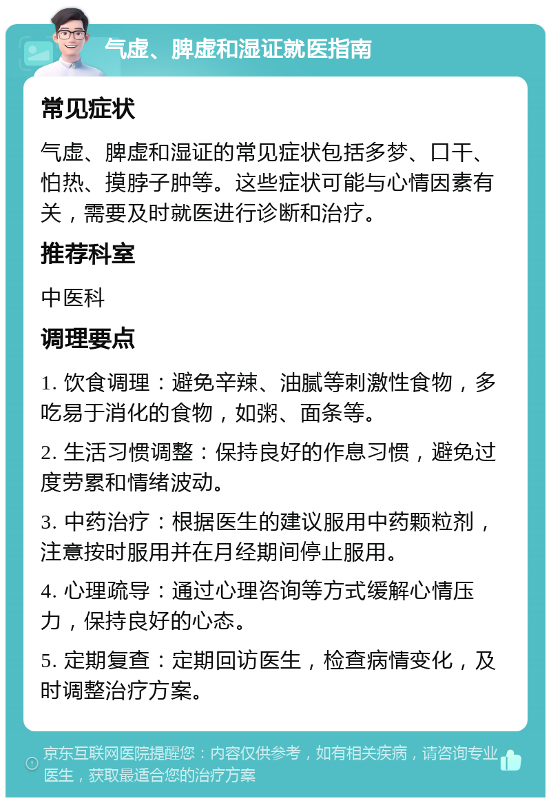 气虚、脾虚和湿证就医指南 常见症状 气虚、脾虚和湿证的常见症状包括多梦、口干、怕热、摸脖子肿等。这些症状可能与心情因素有关，需要及时就医进行诊断和治疗。 推荐科室 中医科 调理要点 1. 饮食调理：避免辛辣、油腻等刺激性食物，多吃易于消化的食物，如粥、面条等。 2. 生活习惯调整：保持良好的作息习惯，避免过度劳累和情绪波动。 3. 中药治疗：根据医生的建议服用中药颗粒剂，注意按时服用并在月经期间停止服用。 4. 心理疏导：通过心理咨询等方式缓解心情压力，保持良好的心态。 5. 定期复查：定期回访医生，检查病情变化，及时调整治疗方案。