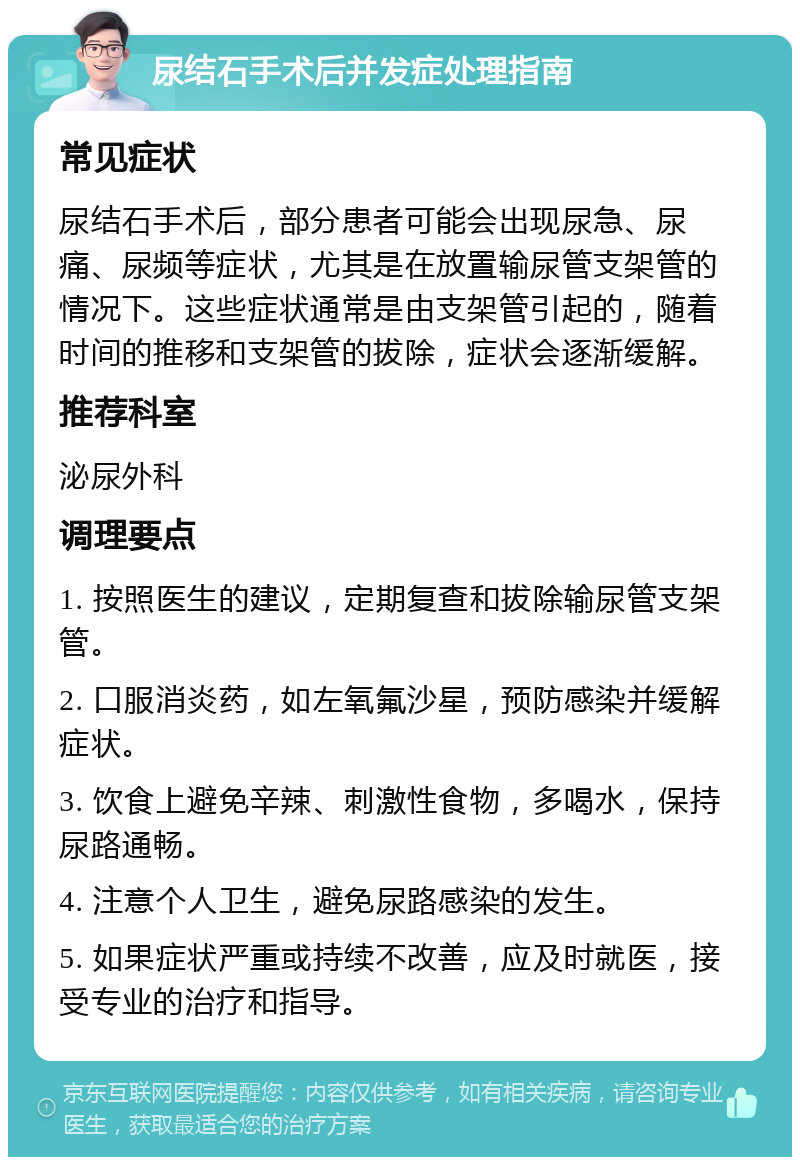 尿结石手术后并发症处理指南 常见症状 尿结石手术后，部分患者可能会出现尿急、尿痛、尿频等症状，尤其是在放置输尿管支架管的情况下。这些症状通常是由支架管引起的，随着时间的推移和支架管的拔除，症状会逐渐缓解。 推荐科室 泌尿外科 调理要点 1. 按照医生的建议，定期复查和拔除输尿管支架管。 2. 口服消炎药，如左氧氟沙星，预防感染并缓解症状。 3. 饮食上避免辛辣、刺激性食物，多喝水，保持尿路通畅。 4. 注意个人卫生，避免尿路感染的发生。 5. 如果症状严重或持续不改善，应及时就医，接受专业的治疗和指导。