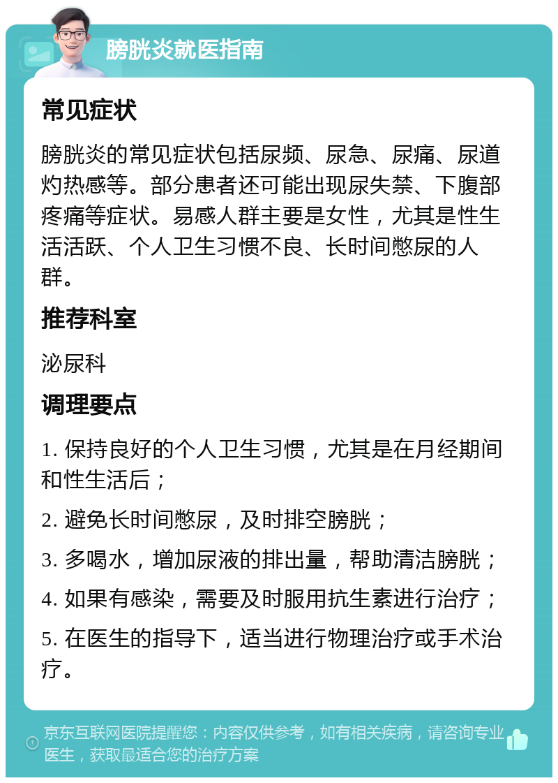 膀胱炎就医指南 常见症状 膀胱炎的常见症状包括尿频、尿急、尿痛、尿道灼热感等。部分患者还可能出现尿失禁、下腹部疼痛等症状。易感人群主要是女性，尤其是性生活活跃、个人卫生习惯不良、长时间憋尿的人群。 推荐科室 泌尿科 调理要点 1. 保持良好的个人卫生习惯，尤其是在月经期间和性生活后； 2. 避免长时间憋尿，及时排空膀胱； 3. 多喝水，增加尿液的排出量，帮助清洁膀胱； 4. 如果有感染，需要及时服用抗生素进行治疗； 5. 在医生的指导下，适当进行物理治疗或手术治疗。