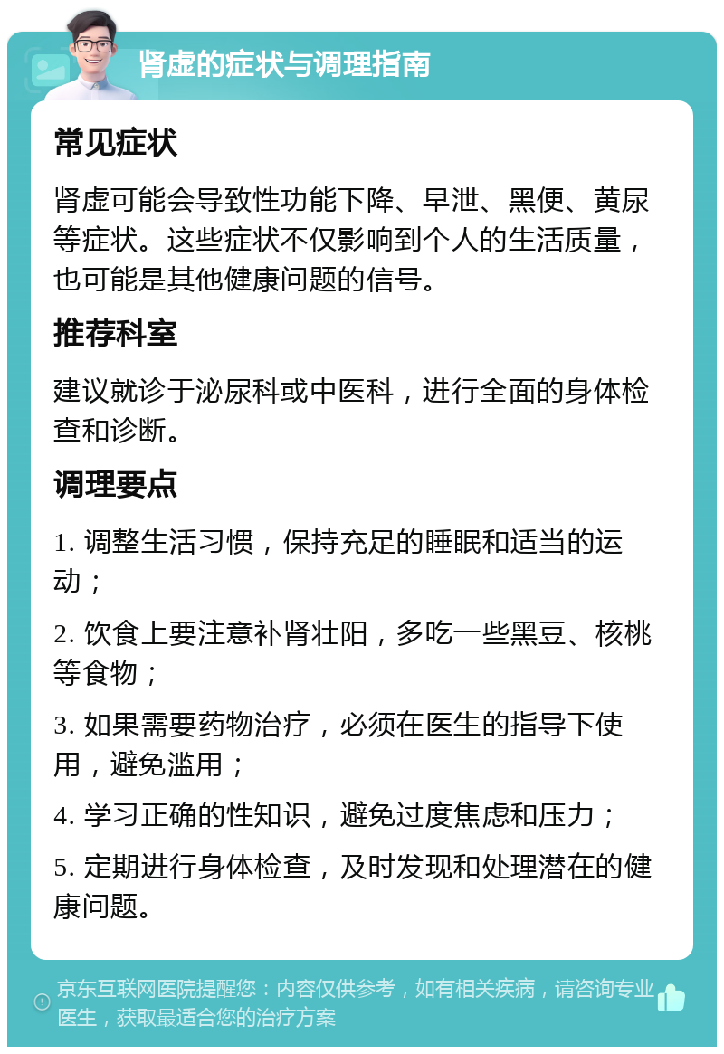 肾虚的症状与调理指南 常见症状 肾虚可能会导致性功能下降、早泄、黑便、黄尿等症状。这些症状不仅影响到个人的生活质量，也可能是其他健康问题的信号。 推荐科室 建议就诊于泌尿科或中医科，进行全面的身体检查和诊断。 调理要点 1. 调整生活习惯，保持充足的睡眠和适当的运动； 2. 饮食上要注意补肾壮阳，多吃一些黑豆、核桃等食物； 3. 如果需要药物治疗，必须在医生的指导下使用，避免滥用； 4. 学习正确的性知识，避免过度焦虑和压力； 5. 定期进行身体检查，及时发现和处理潜在的健康问题。