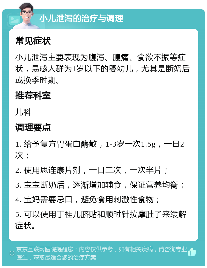 小儿泄泻的治疗与调理 常见症状 小儿泄泻主要表现为腹泻、腹痛、食欲不振等症状，易感人群为1岁以下的婴幼儿，尤其是断奶后或换季时期。 推荐科室 儿科 调理要点 1. 给予复方胃蛋白酶散，1-3岁一次1.5g，一日2次； 2. 使用思连康片剂，一日三次，一次半片； 3. 宝宝断奶后，逐渐增加辅食，保证营养均衡； 4. 宝妈需要忌口，避免食用刺激性食物； 5. 可以使用丁桂儿脐贴和顺时针按摩肚子来缓解症状。