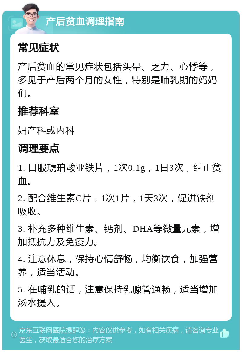 产后贫血调理指南 常见症状 产后贫血的常见症状包括头晕、乏力、心悸等，多见于产后两个月的女性，特别是哺乳期的妈妈们。 推荐科室 妇产科或内科 调理要点 1. 口服琥珀酸亚铁片，1次0.1g，1日3次，纠正贫血。 2. 配合维生素C片，1次1片，1天3次，促进铁剂吸收。 3. 补充多种维生素、钙剂、DHA等微量元素，增加抵抗力及免疫力。 4. 注意休息，保持心情舒畅，均衡饮食，加强营养，适当活动。 5. 在哺乳的话，注意保持乳腺管通畅，适当增加汤水摄入。