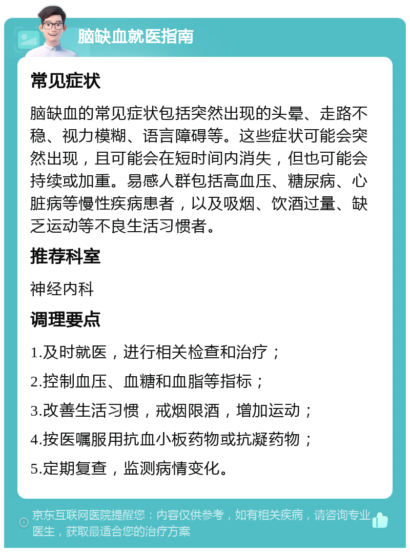 脑缺血就医指南 常见症状 脑缺血的常见症状包括突然出现的头晕、走路不稳、视力模糊、语言障碍等。这些症状可能会突然出现，且可能会在短时间内消失，但也可能会持续或加重。易感人群包括高血压、糖尿病、心脏病等慢性疾病患者，以及吸烟、饮酒过量、缺乏运动等不良生活习惯者。 推荐科室 神经内科 调理要点 1.及时就医，进行相关检查和治疗； 2.控制血压、血糖和血脂等指标； 3.改善生活习惯，戒烟限酒，增加运动； 4.按医嘱服用抗血小板药物或抗凝药物； 5.定期复查，监测病情变化。