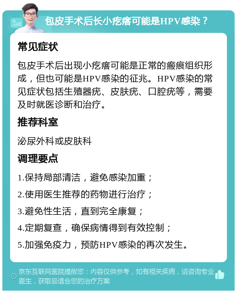 包皮手术后长小疙瘩可能是HPV感染？ 常见症状 包皮手术后出现小疙瘩可能是正常的瘢痕组织形成，但也可能是HPV感染的征兆。HPV感染的常见症状包括生殖器疣、皮肤疣、口腔疣等，需要及时就医诊断和治疗。 推荐科室 泌尿外科或皮肤科 调理要点 1.保持局部清洁，避免感染加重； 2.使用医生推荐的药物进行治疗； 3.避免性生活，直到完全康复； 4.定期复查，确保病情得到有效控制； 5.加强免疫力，预防HPV感染的再次发生。