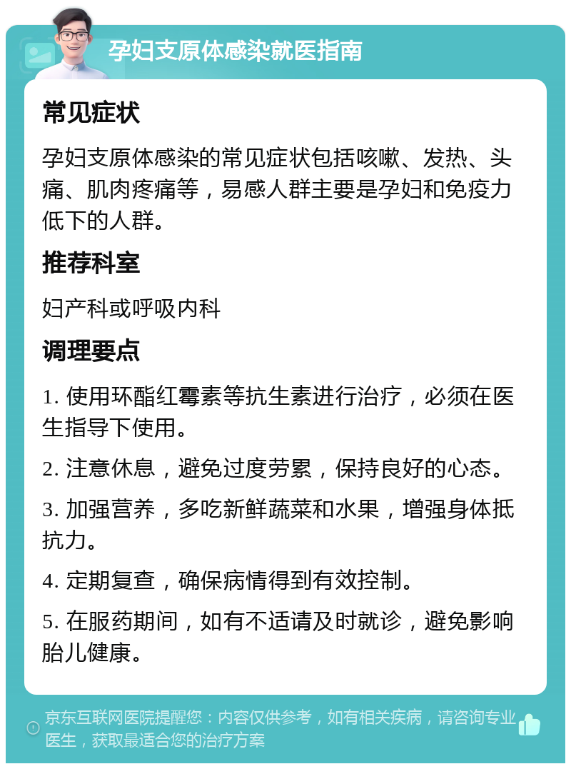 孕妇支原体感染就医指南 常见症状 孕妇支原体感染的常见症状包括咳嗽、发热、头痛、肌肉疼痛等，易感人群主要是孕妇和免疫力低下的人群。 推荐科室 妇产科或呼吸内科 调理要点 1. 使用环酯红霉素等抗生素进行治疗，必须在医生指导下使用。 2. 注意休息，避免过度劳累，保持良好的心态。 3. 加强营养，多吃新鲜蔬菜和水果，增强身体抵抗力。 4. 定期复查，确保病情得到有效控制。 5. 在服药期间，如有不适请及时就诊，避免影响胎儿健康。