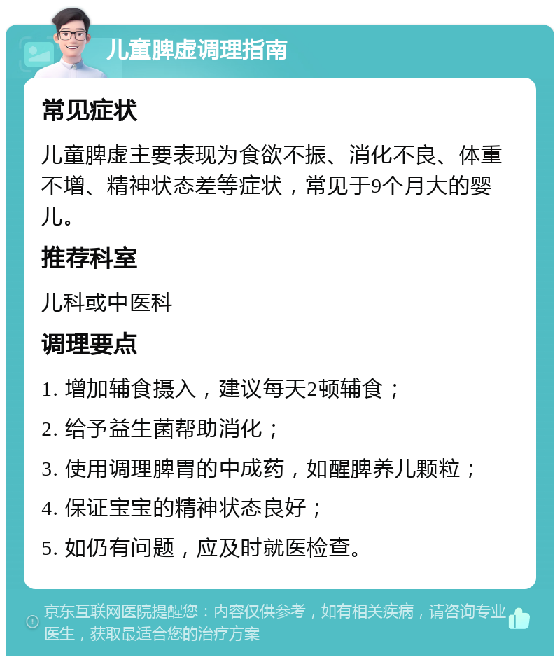 儿童脾虚调理指南 常见症状 儿童脾虚主要表现为食欲不振、消化不良、体重不增、精神状态差等症状，常见于9个月大的婴儿。 推荐科室 儿科或中医科 调理要点 1. 增加辅食摄入，建议每天2顿辅食； 2. 给予益生菌帮助消化； 3. 使用调理脾胃的中成药，如醒脾养儿颗粒； 4. 保证宝宝的精神状态良好； 5. 如仍有问题，应及时就医检查。