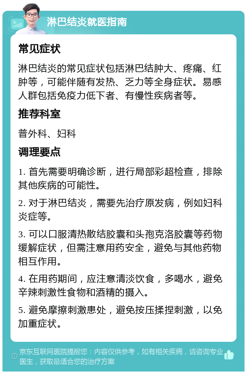 淋巴结炎就医指南 常见症状 淋巴结炎的常见症状包括淋巴结肿大、疼痛、红肿等，可能伴随有发热、乏力等全身症状。易感人群包括免疫力低下者、有慢性疾病者等。 推荐科室 普外科、妇科 调理要点 1. 首先需要明确诊断，进行局部彩超检查，排除其他疾病的可能性。 2. 对于淋巴结炎，需要先治疗原发病，例如妇科炎症等。 3. 可以口服清热散结胶囊和头孢克洛胶囊等药物缓解症状，但需注意用药安全，避免与其他药物相互作用。 4. 在用药期间，应注意清淡饮食，多喝水，避免辛辣刺激性食物和酒精的摄入。 5. 避免摩擦刺激患处，避免按压揉捏刺激，以免加重症状。