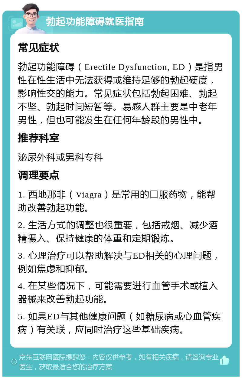 勃起功能障碍就医指南 常见症状 勃起功能障碍（Erectile Dysfunction, ED）是指男性在性生活中无法获得或维持足够的勃起硬度，影响性交的能力。常见症状包括勃起困难、勃起不坚、勃起时间短暂等。易感人群主要是中老年男性，但也可能发生在任何年龄段的男性中。 推荐科室 泌尿外科或男科专科 调理要点 1. 西地那非（Viagra）是常用的口服药物，能帮助改善勃起功能。 2. 生活方式的调整也很重要，包括戒烟、减少酒精摄入、保持健康的体重和定期锻炼。 3. 心理治疗可以帮助解决与ED相关的心理问题，例如焦虑和抑郁。 4. 在某些情况下，可能需要进行血管手术或植入器械来改善勃起功能。 5. 如果ED与其他健康问题（如糖尿病或心血管疾病）有关联，应同时治疗这些基础疾病。