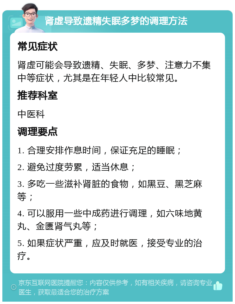 肾虚导致遗精失眠多梦的调理方法 常见症状 肾虚可能会导致遗精、失眠、多梦、注意力不集中等症状，尤其是在年轻人中比较常见。 推荐科室 中医科 调理要点 1. 合理安排作息时间，保证充足的睡眠； 2. 避免过度劳累，适当休息； 3. 多吃一些滋补肾脏的食物，如黑豆、黑芝麻等； 4. 可以服用一些中成药进行调理，如六味地黄丸、金匮肾气丸等； 5. 如果症状严重，应及时就医，接受专业的治疗。