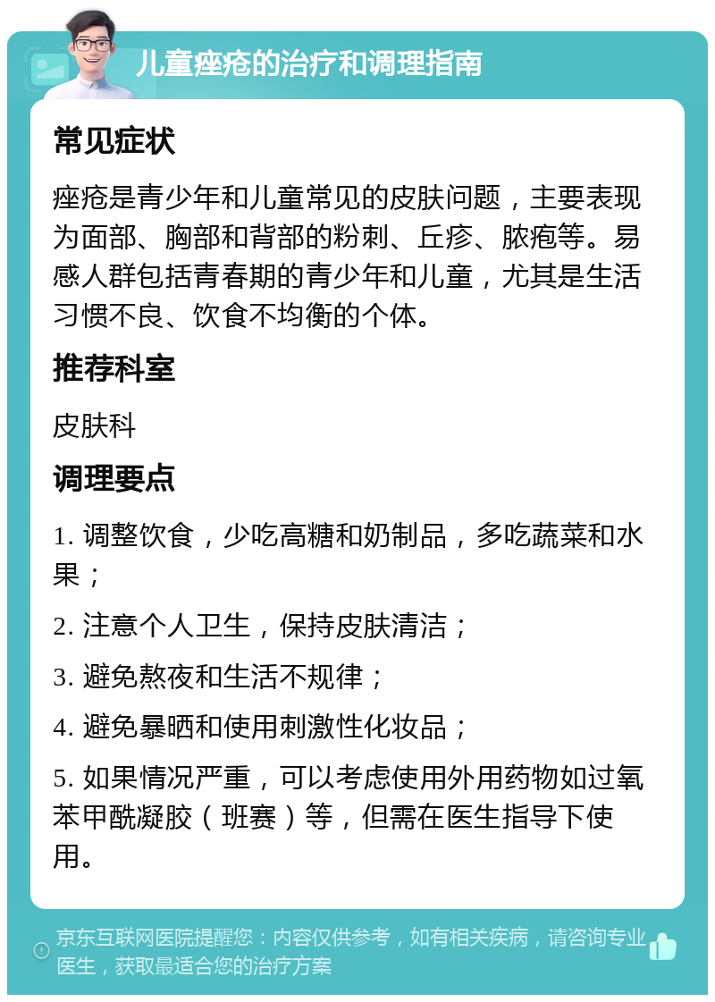 儿童痤疮的治疗和调理指南 常见症状 痤疮是青少年和儿童常见的皮肤问题，主要表现为面部、胸部和背部的粉刺、丘疹、脓疱等。易感人群包括青春期的青少年和儿童，尤其是生活习惯不良、饮食不均衡的个体。 推荐科室 皮肤科 调理要点 1. 调整饮食，少吃高糖和奶制品，多吃蔬菜和水果； 2. 注意个人卫生，保持皮肤清洁； 3. 避免熬夜和生活不规律； 4. 避免暴晒和使用刺激性化妆品； 5. 如果情况严重，可以考虑使用外用药物如过氧苯甲酰凝胶（班赛）等，但需在医生指导下使用。