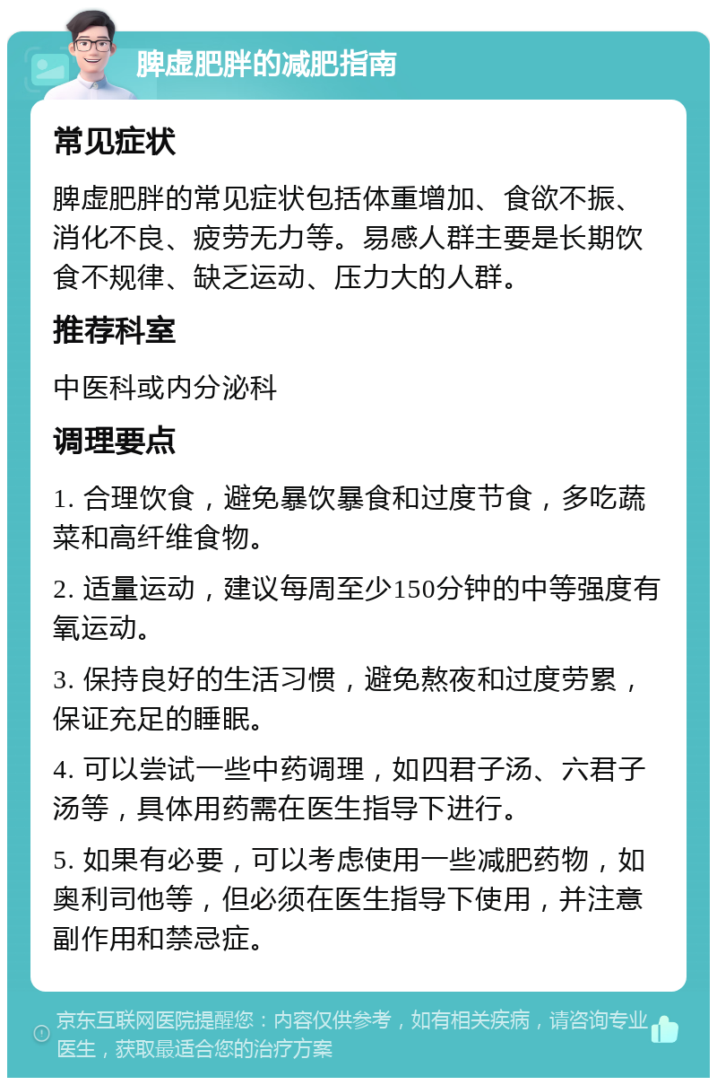 脾虚肥胖的减肥指南 常见症状 脾虚肥胖的常见症状包括体重增加、食欲不振、消化不良、疲劳无力等。易感人群主要是长期饮食不规律、缺乏运动、压力大的人群。 推荐科室 中医科或内分泌科 调理要点 1. 合理饮食，避免暴饮暴食和过度节食，多吃蔬菜和高纤维食物。 2. 适量运动，建议每周至少150分钟的中等强度有氧运动。 3. 保持良好的生活习惯，避免熬夜和过度劳累，保证充足的睡眠。 4. 可以尝试一些中药调理，如四君子汤、六君子汤等，具体用药需在医生指导下进行。 5. 如果有必要，可以考虑使用一些减肥药物，如奥利司他等，但必须在医生指导下使用，并注意副作用和禁忌症。