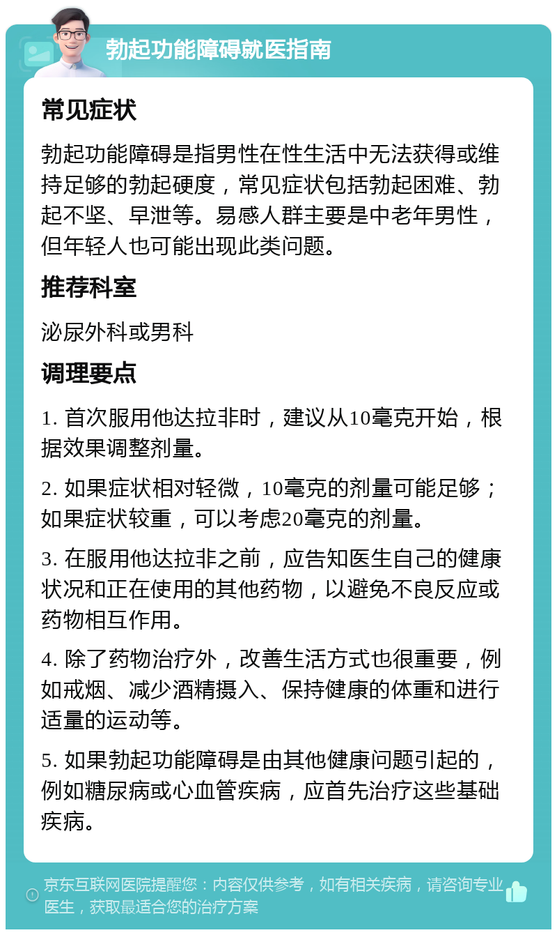 勃起功能障碍就医指南 常见症状 勃起功能障碍是指男性在性生活中无法获得或维持足够的勃起硬度，常见症状包括勃起困难、勃起不坚、早泄等。易感人群主要是中老年男性，但年轻人也可能出现此类问题。 推荐科室 泌尿外科或男科 调理要点 1. 首次服用他达拉非时，建议从10毫克开始，根据效果调整剂量。 2. 如果症状相对轻微，10毫克的剂量可能足够；如果症状较重，可以考虑20毫克的剂量。 3. 在服用他达拉非之前，应告知医生自己的健康状况和正在使用的其他药物，以避免不良反应或药物相互作用。 4. 除了药物治疗外，改善生活方式也很重要，例如戒烟、减少酒精摄入、保持健康的体重和进行适量的运动等。 5. 如果勃起功能障碍是由其他健康问题引起的，例如糖尿病或心血管疾病，应首先治疗这些基础疾病。