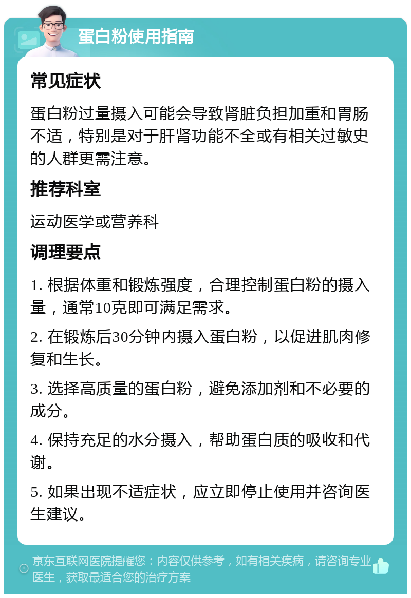 蛋白粉使用指南 常见症状 蛋白粉过量摄入可能会导致肾脏负担加重和胃肠不适，特别是对于肝肾功能不全或有相关过敏史的人群更需注意。 推荐科室 运动医学或营养科 调理要点 1. 根据体重和锻炼强度，合理控制蛋白粉的摄入量，通常10克即可满足需求。 2. 在锻炼后30分钟内摄入蛋白粉，以促进肌肉修复和生长。 3. 选择高质量的蛋白粉，避免添加剂和不必要的成分。 4. 保持充足的水分摄入，帮助蛋白质的吸收和代谢。 5. 如果出现不适症状，应立即停止使用并咨询医生建议。