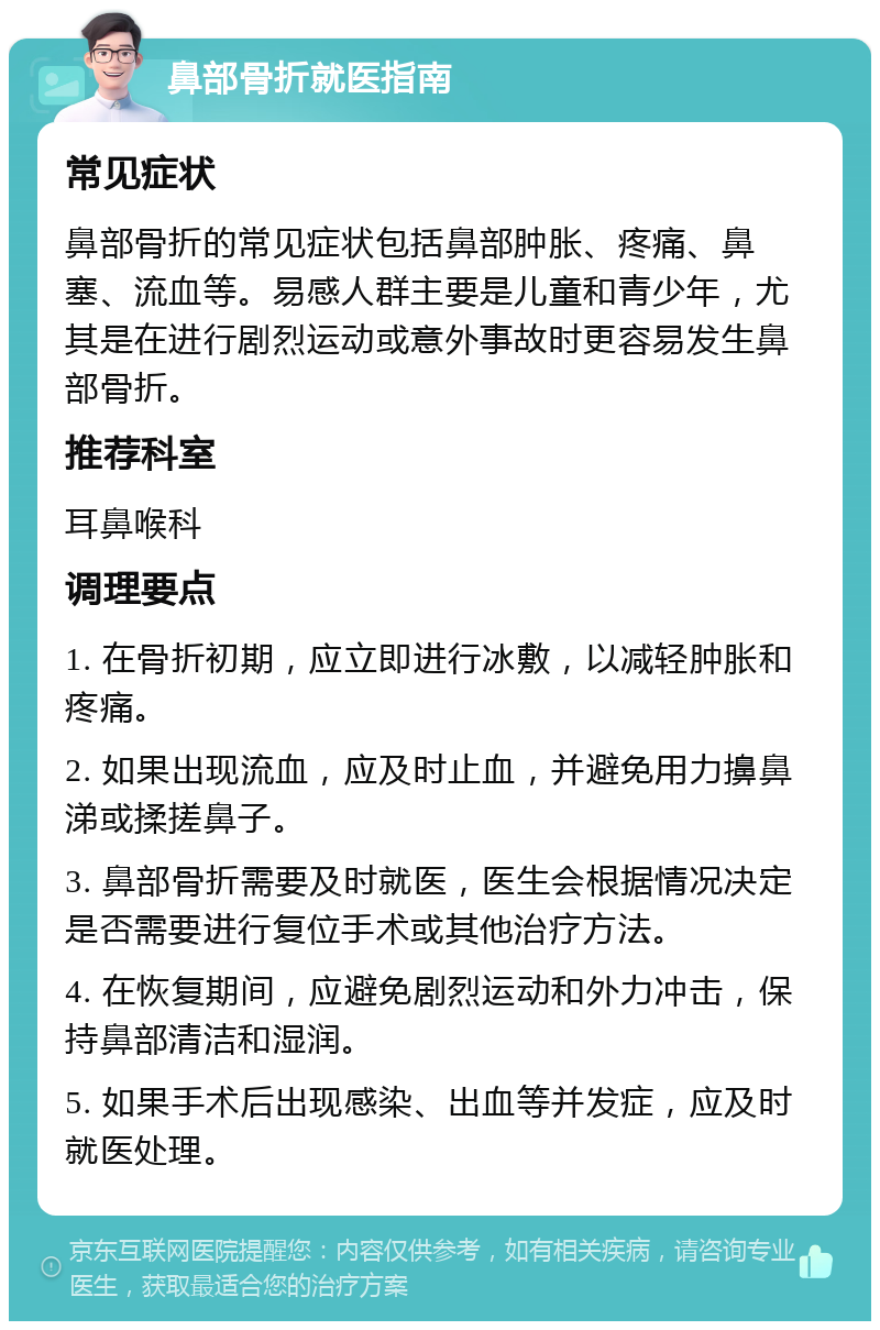 鼻部骨折就医指南 常见症状 鼻部骨折的常见症状包括鼻部肿胀、疼痛、鼻塞、流血等。易感人群主要是儿童和青少年，尤其是在进行剧烈运动或意外事故时更容易发生鼻部骨折。 推荐科室 耳鼻喉科 调理要点 1. 在骨折初期，应立即进行冰敷，以减轻肿胀和疼痛。 2. 如果出现流血，应及时止血，并避免用力擤鼻涕或揉搓鼻子。 3. 鼻部骨折需要及时就医，医生会根据情况决定是否需要进行复位手术或其他治疗方法。 4. 在恢复期间，应避免剧烈运动和外力冲击，保持鼻部清洁和湿润。 5. 如果手术后出现感染、出血等并发症，应及时就医处理。