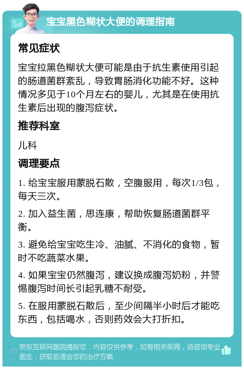 宝宝黑色糊状大便的调理指南 常见症状 宝宝拉黑色糊状大便可能是由于抗生素使用引起的肠道菌群紊乱，导致胃肠消化功能不好。这种情况多见于10个月左右的婴儿，尤其是在使用抗生素后出现的腹泻症状。 推荐科室 儿科 调理要点 1. 给宝宝服用蒙脱石散，空腹服用，每次1/3包，每天三次。 2. 加入益生菌，思连康，帮助恢复肠道菌群平衡。 3. 避免给宝宝吃生冷、油腻、不消化的食物，暂时不吃蔬菜水果。 4. 如果宝宝仍然腹泻，建议换成腹泻奶粉，并警惕腹泻时间长引起乳糖不耐受。 5. 在服用蒙脱石散后，至少间隔半小时后才能吃东西，包括喝水，否则药效会大打折扣。