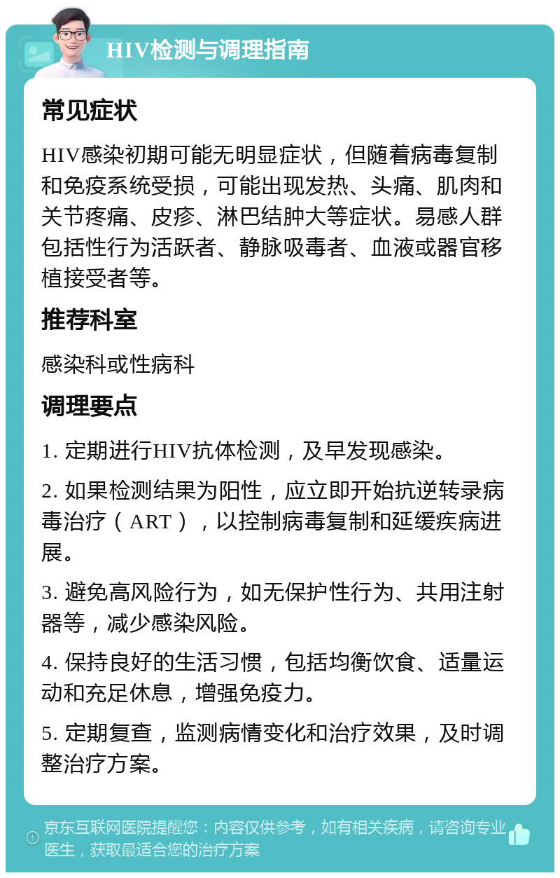 HIV检测与调理指南 常见症状 HIV感染初期可能无明显症状，但随着病毒复制和免疫系统受损，可能出现发热、头痛、肌肉和关节疼痛、皮疹、淋巴结肿大等症状。易感人群包括性行为活跃者、静脉吸毒者、血液或器官移植接受者等。 推荐科室 感染科或性病科 调理要点 1. 定期进行HIV抗体检测，及早发现感染。 2. 如果检测结果为阳性，应立即开始抗逆转录病毒治疗（ART），以控制病毒复制和延缓疾病进展。 3. 避免高风险行为，如无保护性行为、共用注射器等，减少感染风险。 4. 保持良好的生活习惯，包括均衡饮食、适量运动和充足休息，增强免疫力。 5. 定期复查，监测病情变化和治疗效果，及时调整治疗方案。