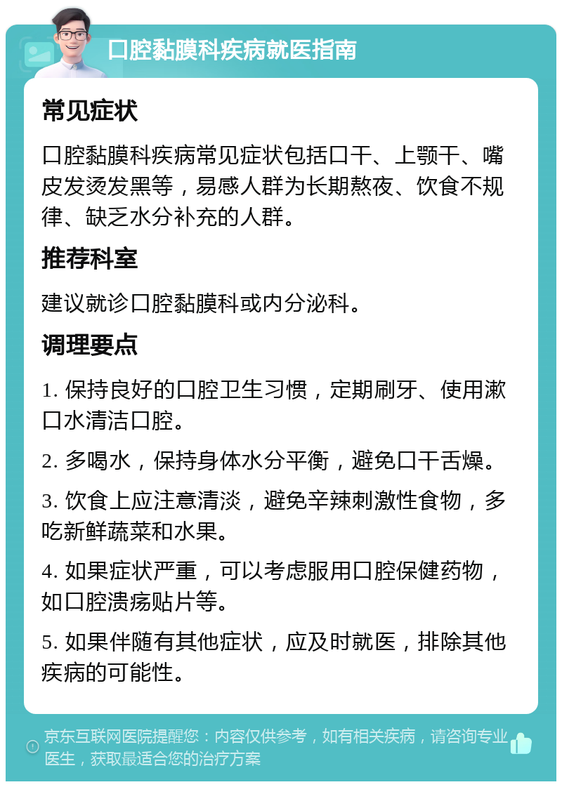 口腔黏膜科疾病就医指南 常见症状 口腔黏膜科疾病常见症状包括口干、上颚干、嘴皮发烫发黑等，易感人群为长期熬夜、饮食不规律、缺乏水分补充的人群。 推荐科室 建议就诊口腔黏膜科或内分泌科。 调理要点 1. 保持良好的口腔卫生习惯，定期刷牙、使用漱口水清洁口腔。 2. 多喝水，保持身体水分平衡，避免口干舌燥。 3. 饮食上应注意清淡，避免辛辣刺激性食物，多吃新鲜蔬菜和水果。 4. 如果症状严重，可以考虑服用口腔保健药物，如口腔溃疡贴片等。 5. 如果伴随有其他症状，应及时就医，排除其他疾病的可能性。