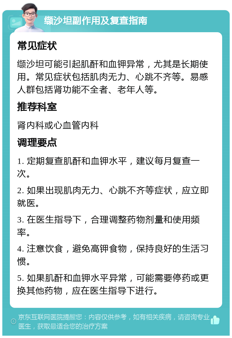 缬沙坦副作用及复查指南 常见症状 缬沙坦可能引起肌酐和血钾异常，尤其是长期使用。常见症状包括肌肉无力、心跳不齐等。易感人群包括肾功能不全者、老年人等。 推荐科室 肾内科或心血管内科 调理要点 1. 定期复查肌酐和血钾水平，建议每月复查一次。 2. 如果出现肌肉无力、心跳不齐等症状，应立即就医。 3. 在医生指导下，合理调整药物剂量和使用频率。 4. 注意饮食，避免高钾食物，保持良好的生活习惯。 5. 如果肌酐和血钾水平异常，可能需要停药或更换其他药物，应在医生指导下进行。