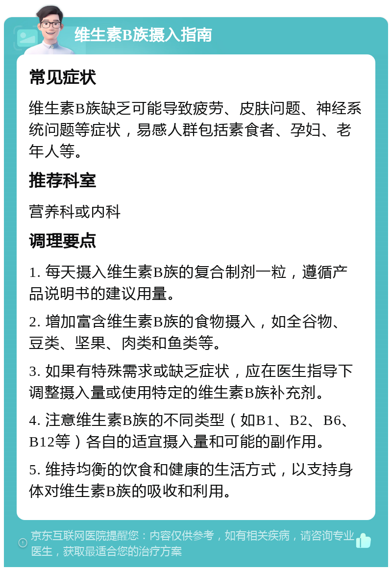 维生素B族摄入指南 常见症状 维生素B族缺乏可能导致疲劳、皮肤问题、神经系统问题等症状，易感人群包括素食者、孕妇、老年人等。 推荐科室 营养科或内科 调理要点 1. 每天摄入维生素B族的复合制剂一粒，遵循产品说明书的建议用量。 2. 增加富含维生素B族的食物摄入，如全谷物、豆类、坚果、肉类和鱼类等。 3. 如果有特殊需求或缺乏症状，应在医生指导下调整摄入量或使用特定的维生素B族补充剂。 4. 注意维生素B族的不同类型（如B1、B2、B6、B12等）各自的适宜摄入量和可能的副作用。 5. 维持均衡的饮食和健康的生活方式，以支持身体对维生素B族的吸收和利用。