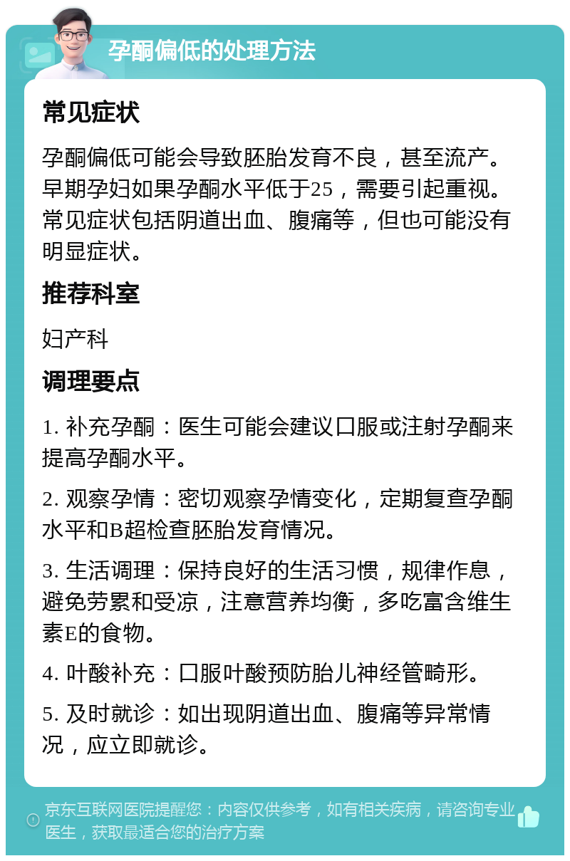 孕酮偏低的处理方法 常见症状 孕酮偏低可能会导致胚胎发育不良，甚至流产。早期孕妇如果孕酮水平低于25，需要引起重视。常见症状包括阴道出血、腹痛等，但也可能没有明显症状。 推荐科室 妇产科 调理要点 1. 补充孕酮：医生可能会建议口服或注射孕酮来提高孕酮水平。 2. 观察孕情：密切观察孕情变化，定期复查孕酮水平和B超检查胚胎发育情况。 3. 生活调理：保持良好的生活习惯，规律作息，避免劳累和受凉，注意营养均衡，多吃富含维生素E的食物。 4. 叶酸补充：口服叶酸预防胎儿神经管畸形。 5. 及时就诊：如出现阴道出血、腹痛等异常情况，应立即就诊。