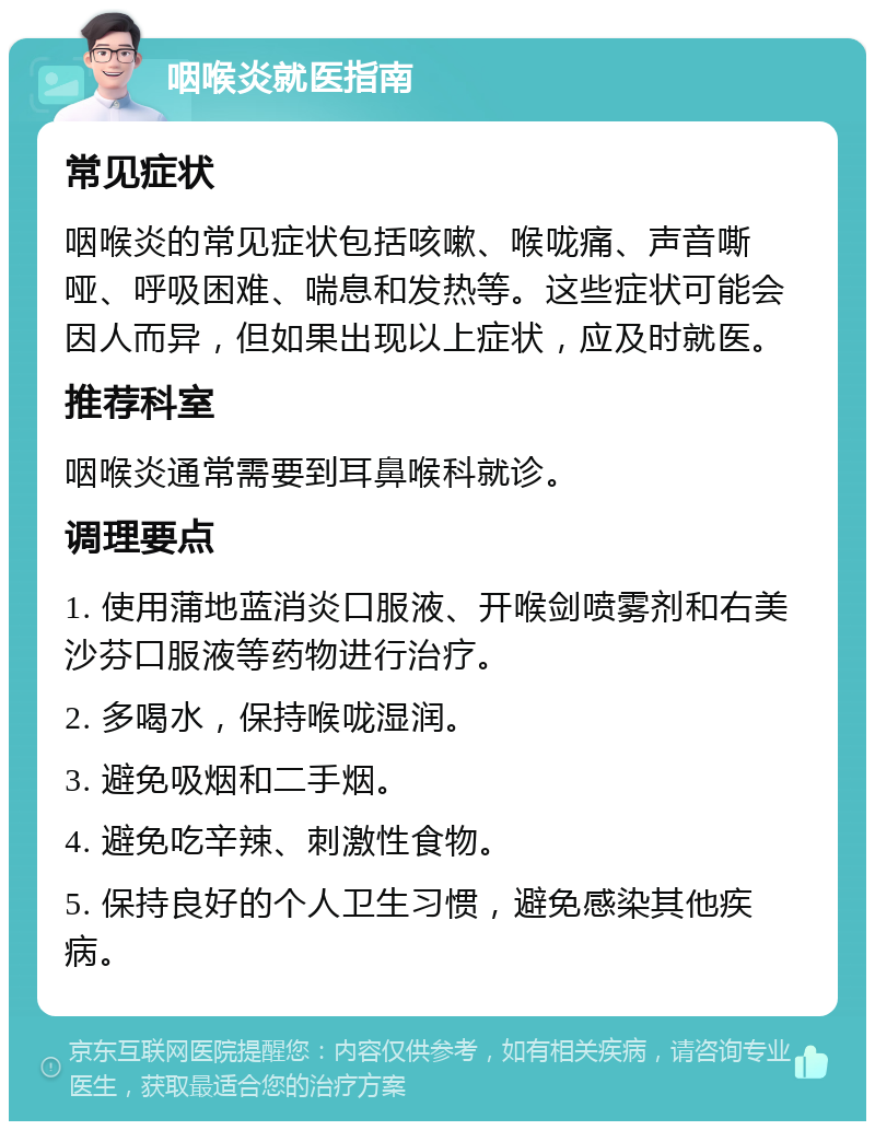 咽喉炎就医指南 常见症状 咽喉炎的常见症状包括咳嗽、喉咙痛、声音嘶哑、呼吸困难、喘息和发热等。这些症状可能会因人而异，但如果出现以上症状，应及时就医。 推荐科室 咽喉炎通常需要到耳鼻喉科就诊。 调理要点 1. 使用蒲地蓝消炎口服液、开喉剑喷雾剂和右美沙芬口服液等药物进行治疗。 2. 多喝水，保持喉咙湿润。 3. 避免吸烟和二手烟。 4. 避免吃辛辣、刺激性食物。 5. 保持良好的个人卫生习惯，避免感染其他疾病。