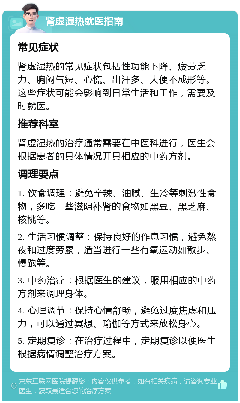 肾虚湿热就医指南 常见症状 肾虚湿热的常见症状包括性功能下降、疲劳乏力、胸闷气短、心慌、出汗多、大便不成形等。这些症状可能会影响到日常生活和工作，需要及时就医。 推荐科室 肾虚湿热的治疗通常需要在中医科进行，医生会根据患者的具体情况开具相应的中药方剂。 调理要点 1. 饮食调理：避免辛辣、油腻、生冷等刺激性食物，多吃一些滋阴补肾的食物如黑豆、黑芝麻、核桃等。 2. 生活习惯调整：保持良好的作息习惯，避免熬夜和过度劳累，适当进行一些有氧运动如散步、慢跑等。 3. 中药治疗：根据医生的建议，服用相应的中药方剂来调理身体。 4. 心理调节：保持心情舒畅，避免过度焦虑和压力，可以通过冥想、瑜伽等方式来放松身心。 5. 定期复诊：在治疗过程中，定期复诊以便医生根据病情调整治疗方案。