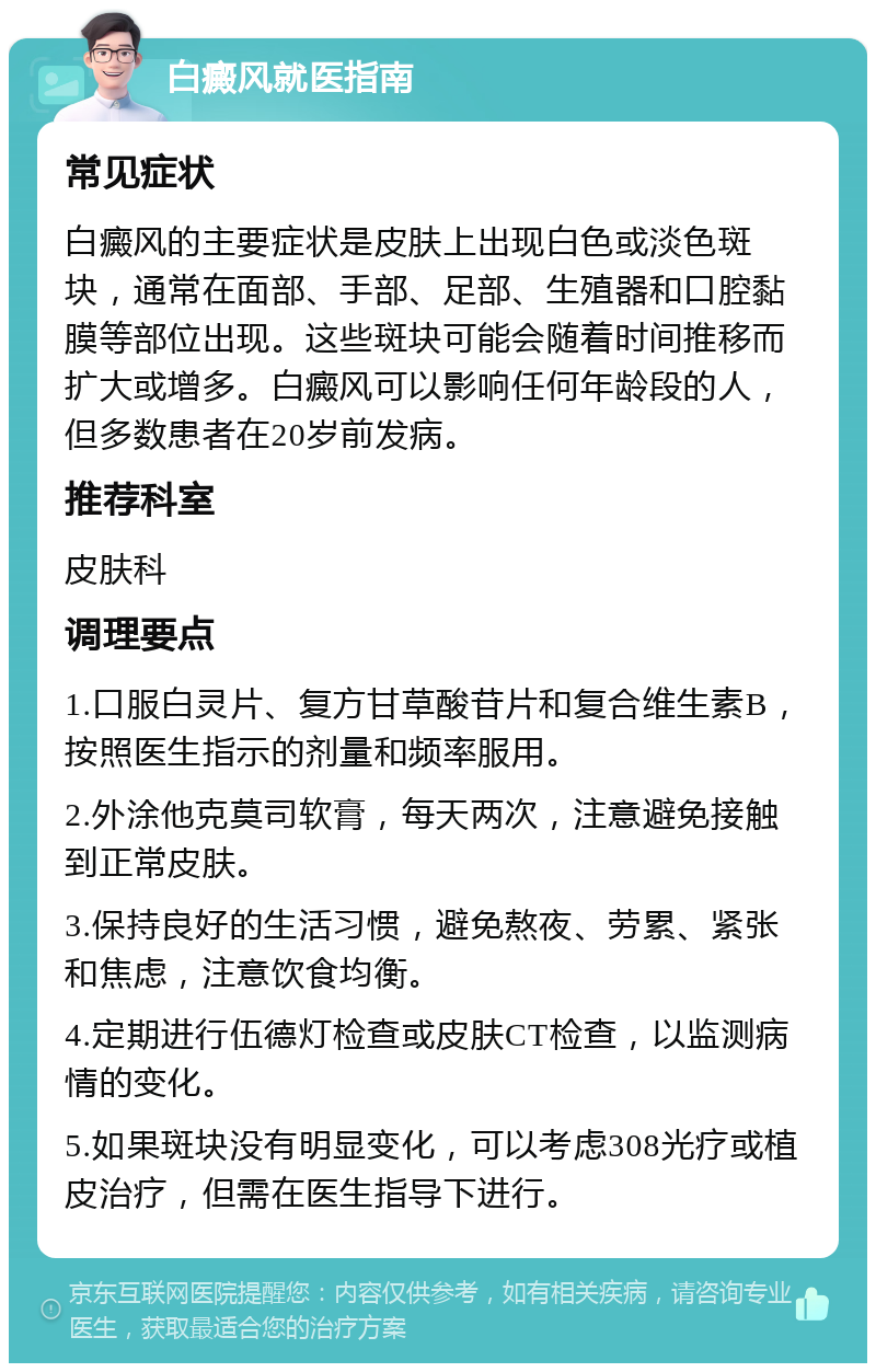 白癜风就医指南 常见症状 白癜风的主要症状是皮肤上出现白色或淡色斑块，通常在面部、手部、足部、生殖器和口腔黏膜等部位出现。这些斑块可能会随着时间推移而扩大或增多。白癜风可以影响任何年龄段的人，但多数患者在20岁前发病。 推荐科室 皮肤科 调理要点 1.口服白灵片、复方甘草酸苷片和复合维生素B，按照医生指示的剂量和频率服用。 2.外涂他克莫司软膏，每天两次，注意避免接触到正常皮肤。 3.保持良好的生活习惯，避免熬夜、劳累、紧张和焦虑，注意饮食均衡。 4.定期进行伍德灯检查或皮肤CT检查，以监测病情的变化。 5.如果斑块没有明显变化，可以考虑308光疗或植皮治疗，但需在医生指导下进行。