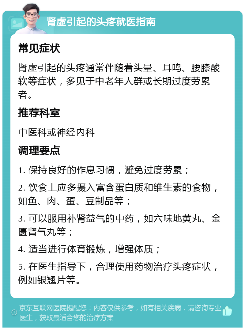 肾虚引起的头疼就医指南 常见症状 肾虚引起的头疼通常伴随着头晕、耳鸣、腰膝酸软等症状，多见于中老年人群或长期过度劳累者。 推荐科室 中医科或神经内科 调理要点 1. 保持良好的作息习惯，避免过度劳累； 2. 饮食上应多摄入富含蛋白质和维生素的食物，如鱼、肉、蛋、豆制品等； 3. 可以服用补肾益气的中药，如六味地黄丸、金匮肾气丸等； 4. 适当进行体育锻炼，增强体质； 5. 在医生指导下，合理使用药物治疗头疼症状，例如银翘片等。