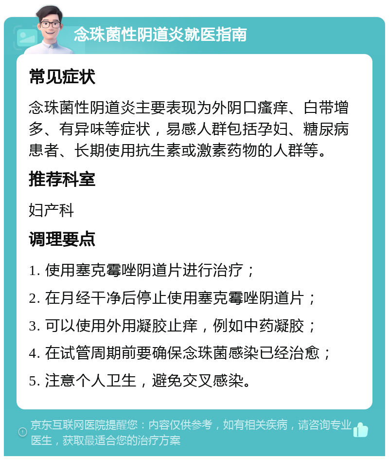 念珠菌性阴道炎就医指南 常见症状 念珠菌性阴道炎主要表现为外阴口瘙痒、白带增多、有异味等症状，易感人群包括孕妇、糖尿病患者、长期使用抗生素或激素药物的人群等。 推荐科室 妇产科 调理要点 1. 使用塞克霉唑阴道片进行治疗； 2. 在月经干净后停止使用塞克霉唑阴道片； 3. 可以使用外用凝胶止痒，例如中药凝胶； 4. 在试管周期前要确保念珠菌感染已经治愈； 5. 注意个人卫生，避免交叉感染。