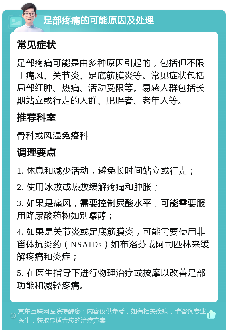 足部疼痛的可能原因及处理 常见症状 足部疼痛可能是由多种原因引起的，包括但不限于痛风、关节炎、足底筋膜炎等。常见症状包括局部红肿、热痛、活动受限等。易感人群包括长期站立或行走的人群、肥胖者、老年人等。 推荐科室 骨科或风湿免疫科 调理要点 1. 休息和减少活动，避免长时间站立或行走； 2. 使用冰敷或热敷缓解疼痛和肿胀； 3. 如果是痛风，需要控制尿酸水平，可能需要服用降尿酸药物如别嘌醇； 4. 如果是关节炎或足底筋膜炎，可能需要使用非甾体抗炎药（NSAIDs）如布洛芬或阿司匹林来缓解疼痛和炎症； 5. 在医生指导下进行物理治疗或按摩以改善足部功能和减轻疼痛。