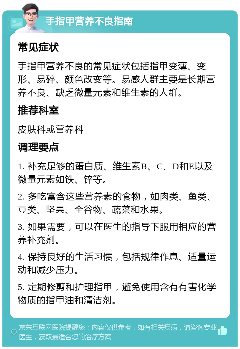 手指甲营养不良指南 常见症状 手指甲营养不良的常见症状包括指甲变薄、变形、易碎、颜色改变等。易感人群主要是长期营养不良、缺乏微量元素和维生素的人群。 推荐科室 皮肤科或营养科 调理要点 1. 补充足够的蛋白质、维生素B、C、D和E以及微量元素如铁、锌等。 2. 多吃富含这些营养素的食物，如肉类、鱼类、豆类、坚果、全谷物、蔬菜和水果。 3. 如果需要，可以在医生的指导下服用相应的营养补充剂。 4. 保持良好的生活习惯，包括规律作息、适量运动和减少压力。 5. 定期修剪和护理指甲，避免使用含有有害化学物质的指甲油和清洁剂。