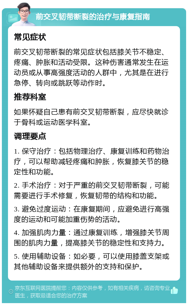 前交叉韧带断裂的治疗与康复指南 常见症状 前交叉韧带断裂的常见症状包括膝关节不稳定、疼痛、肿胀和活动受限。这种伤害通常发生在运动员或从事高强度活动的人群中，尤其是在进行急停、转向或跳跃等动作时。 推荐科室 如果怀疑自己患有前交叉韧带断裂，应尽快就诊于骨科或运动医学科室。 调理要点 1. 保守治疗：包括物理治疗、康复训练和药物治疗，可以帮助减轻疼痛和肿胀，恢复膝关节的稳定性和功能。 2. 手术治疗：对于严重的前交叉韧带断裂，可能需要进行手术修复，恢复韧带的结构和功能。 3. 避免过度运动：在康复期间，应避免进行高强度的运动和可能加重伤势的活动。 4. 加强肌肉力量：通过康复训练，增强膝关节周围的肌肉力量，提高膝关节的稳定性和支持力。 5. 使用辅助设备：如必要，可以使用膝盖支架或其他辅助设备来提供额外的支持和保护。