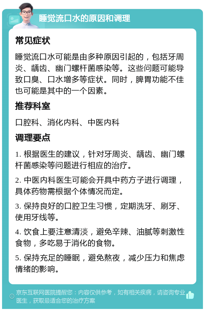 睡觉流口水的原因和调理 常见症状 睡觉流口水可能是由多种原因引起的，包括牙周炎、龋齿、幽门螺杆菌感染等。这些问题可能导致口臭、口水增多等症状。同时，脾胃功能不佳也可能是其中的一个因素。 推荐科室 口腔科、消化内科、中医内科 调理要点 1. 根据医生的建议，针对牙周炎、龋齿、幽门螺杆菌感染等问题进行相应的治疗。 2. 中医内科医生可能会开具中药方子进行调理，具体药物需根据个体情况而定。 3. 保持良好的口腔卫生习惯，定期洗牙、刷牙、使用牙线等。 4. 饮食上要注意清淡，避免辛辣、油腻等刺激性食物，多吃易于消化的食物。 5. 保持充足的睡眠，避免熬夜，减少压力和焦虑情绪的影响。