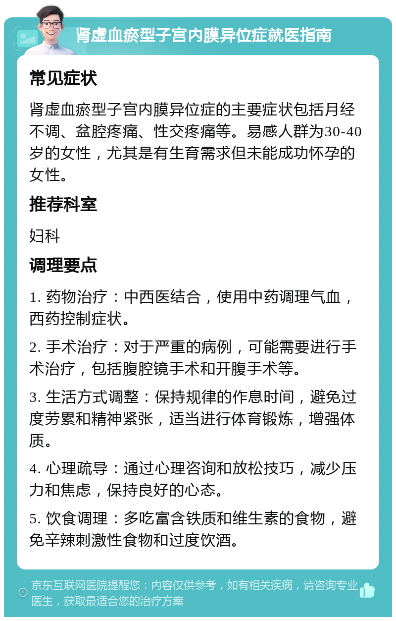 肾虚血瘀型子宫内膜异位症就医指南 常见症状 肾虚血瘀型子宫内膜异位症的主要症状包括月经不调、盆腔疼痛、性交疼痛等。易感人群为30-40岁的女性，尤其是有生育需求但未能成功怀孕的女性。 推荐科室 妇科 调理要点 1. 药物治疗：中西医结合，使用中药调理气血，西药控制症状。 2. 手术治疗：对于严重的病例，可能需要进行手术治疗，包括腹腔镜手术和开腹手术等。 3. 生活方式调整：保持规律的作息时间，避免过度劳累和精神紧张，适当进行体育锻炼，增强体质。 4. 心理疏导：通过心理咨询和放松技巧，减少压力和焦虑，保持良好的心态。 5. 饮食调理：多吃富含铁质和维生素的食物，避免辛辣刺激性食物和过度饮酒。