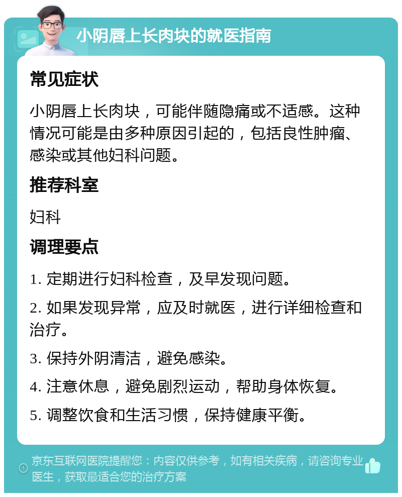 小阴唇上长肉块的就医指南 常见症状 小阴唇上长肉块，可能伴随隐痛或不适感。这种情况可能是由多种原因引起的，包括良性肿瘤、感染或其他妇科问题。 推荐科室 妇科 调理要点 1. 定期进行妇科检查，及早发现问题。 2. 如果发现异常，应及时就医，进行详细检查和治疗。 3. 保持外阴清洁，避免感染。 4. 注意休息，避免剧烈运动，帮助身体恢复。 5. 调整饮食和生活习惯，保持健康平衡。