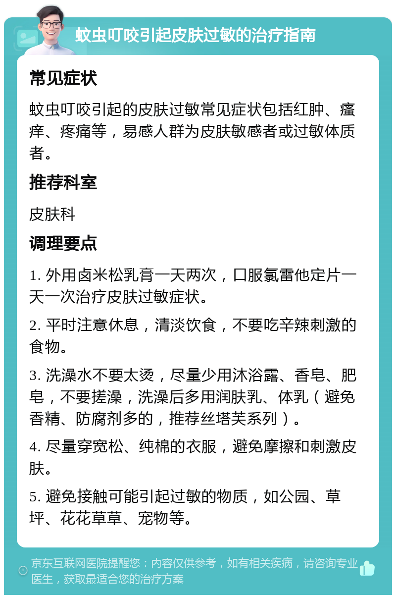 蚊虫叮咬引起皮肤过敏的治疗指南 常见症状 蚊虫叮咬引起的皮肤过敏常见症状包括红肿、瘙痒、疼痛等，易感人群为皮肤敏感者或过敏体质者。 推荐科室 皮肤科 调理要点 1. 外用卤米松乳膏一天两次，口服氯雷他定片一天一次治疗皮肤过敏症状。 2. 平时注意休息，清淡饮食，不要吃辛辣刺激的食物。 3. 洗澡水不要太烫，尽量少用沐浴露、香皂、肥皂，不要搓澡，洗澡后多用润肤乳、体乳（避免香精、防腐剂多的，推荐丝塔芙系列）。 4. 尽量穿宽松、纯棉的衣服，避免摩擦和刺激皮肤。 5. 避免接触可能引起过敏的物质，如公园、草坪、花花草草、宠物等。