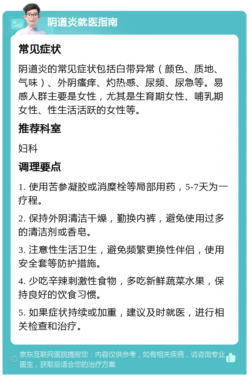 阴道炎就医指南 常见症状 阴道炎的常见症状包括白带异常（颜色、质地、气味）、外阴瘙痒、灼热感、尿频、尿急等。易感人群主要是女性，尤其是生育期女性、哺乳期女性、性生活活跃的女性等。 推荐科室 妇科 调理要点 1. 使用苦参凝胶或消糜栓等局部用药，5-7天为一疗程。 2. 保持外阴清洁干燥，勤换内裤，避免使用过多的清洁剂或香皂。 3. 注意性生活卫生，避免频繁更换性伴侣，使用安全套等防护措施。 4. 少吃辛辣刺激性食物，多吃新鲜蔬菜水果，保持良好的饮食习惯。 5. 如果症状持续或加重，建议及时就医，进行相关检查和治疗。