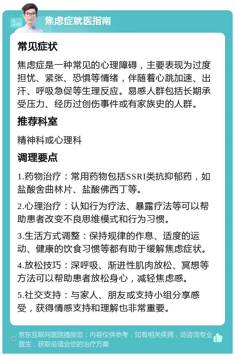 焦虑症就医指南 常见症状 焦虑症是一种常见的心理障碍，主要表现为过度担忧、紧张、恐惧等情绪，伴随着心跳加速、出汗、呼吸急促等生理反应。易感人群包括长期承受压力、经历过创伤事件或有家族史的人群。 推荐科室 精神科或心理科 调理要点 1.药物治疗：常用药物包括SSRI类抗抑郁药，如盐酸舍曲林片、盐酸佛西丁等。 2.心理治疗：认知行为疗法、暴露疗法等可以帮助患者改变不良思维模式和行为习惯。 3.生活方式调整：保持规律的作息、适度的运动、健康的饮食习惯等都有助于缓解焦虑症状。 4.放松技巧：深呼吸、渐进性肌肉放松、冥想等方法可以帮助患者放松身心，减轻焦虑感。 5.社交支持：与家人、朋友或支持小组分享感受，获得情感支持和理解也非常重要。