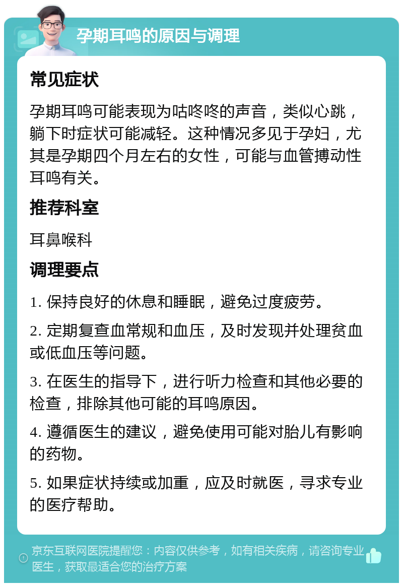 孕期耳鸣的原因与调理 常见症状 孕期耳鸣可能表现为咕咚咚的声音，类似心跳，躺下时症状可能减轻。这种情况多见于孕妇，尤其是孕期四个月左右的女性，可能与血管搏动性耳鸣有关。 推荐科室 耳鼻喉科 调理要点 1. 保持良好的休息和睡眠，避免过度疲劳。 2. 定期复查血常规和血压，及时发现并处理贫血或低血压等问题。 3. 在医生的指导下，进行听力检查和其他必要的检查，排除其他可能的耳鸣原因。 4. 遵循医生的建议，避免使用可能对胎儿有影响的药物。 5. 如果症状持续或加重，应及时就医，寻求专业的医疗帮助。