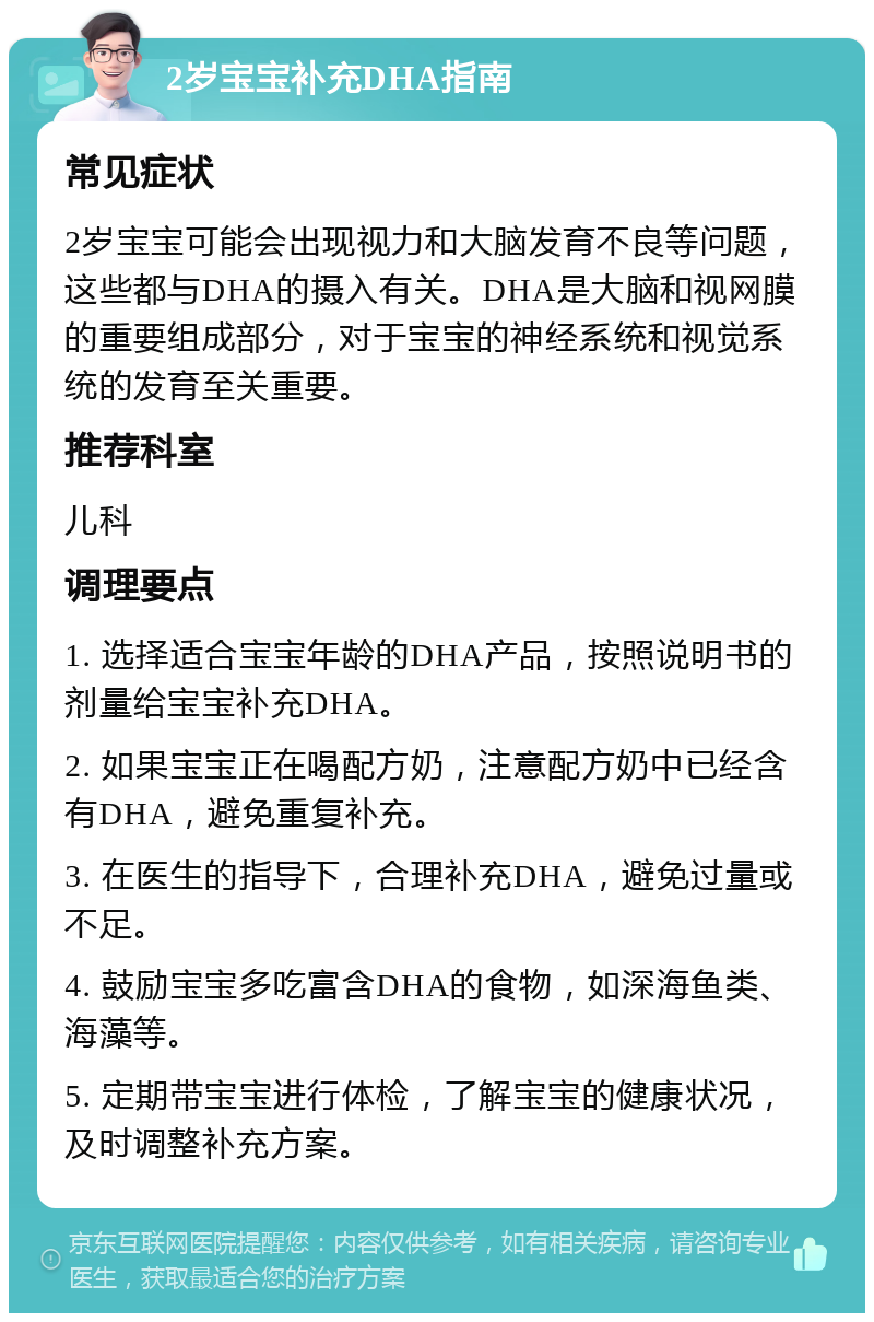 2岁宝宝补充DHA指南 常见症状 2岁宝宝可能会出现视力和大脑发育不良等问题，这些都与DHA的摄入有关。DHA是大脑和视网膜的重要组成部分，对于宝宝的神经系统和视觉系统的发育至关重要。 推荐科室 儿科 调理要点 1. 选择适合宝宝年龄的DHA产品，按照说明书的剂量给宝宝补充DHA。 2. 如果宝宝正在喝配方奶，注意配方奶中已经含有DHA，避免重复补充。 3. 在医生的指导下，合理补充DHA，避免过量或不足。 4. 鼓励宝宝多吃富含DHA的食物，如深海鱼类、海藻等。 5. 定期带宝宝进行体检，了解宝宝的健康状况，及时调整补充方案。